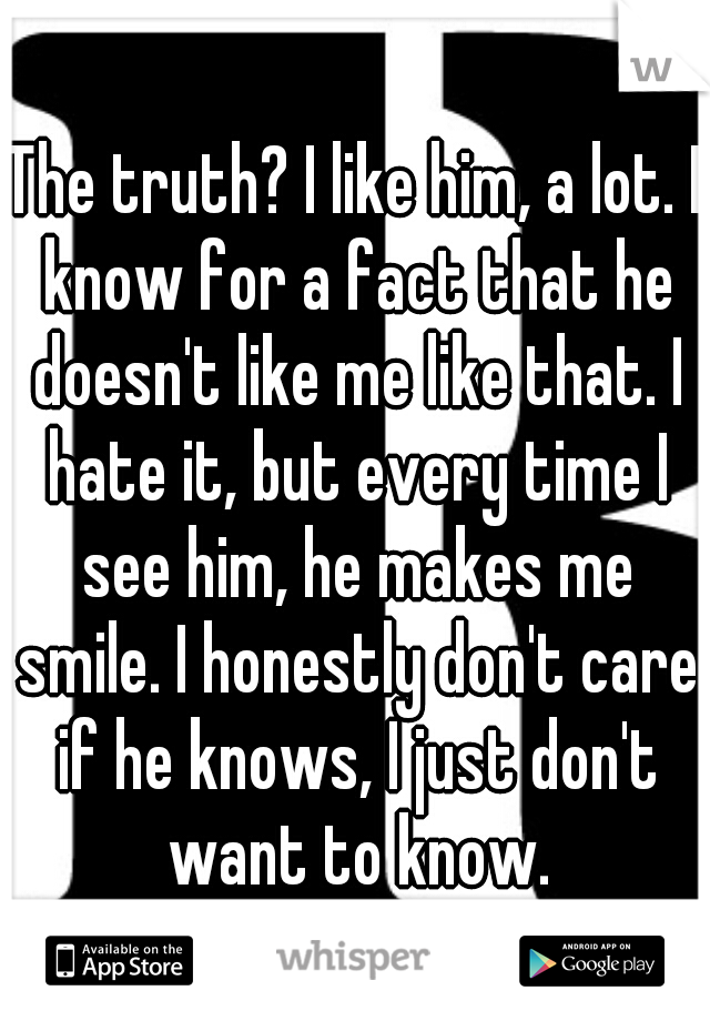 The truth? I like him, a lot. I know for a fact that he doesn't like me like that. I hate it, but every time I see him, he makes me smile. I honestly don't care if he knows, I just don't want to know.