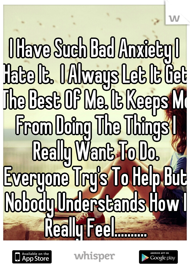 I Have Such Bad Anxiety I Hate It.  I Always Let It Get The Best Of Me. It Keeps Me From Doing The Things I Really Want To Do. Everyone Try's To Help But Nobody Understands How I Really Feel..........