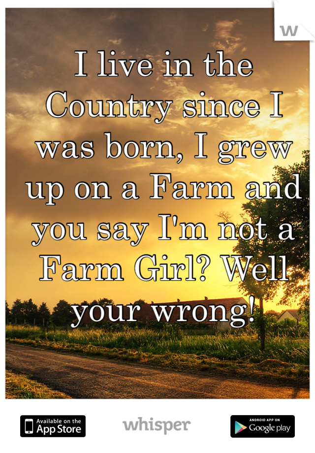 I live in the Country since I was born, I grew up on a Farm and you say I'm not a Farm Girl? Well your wrong!