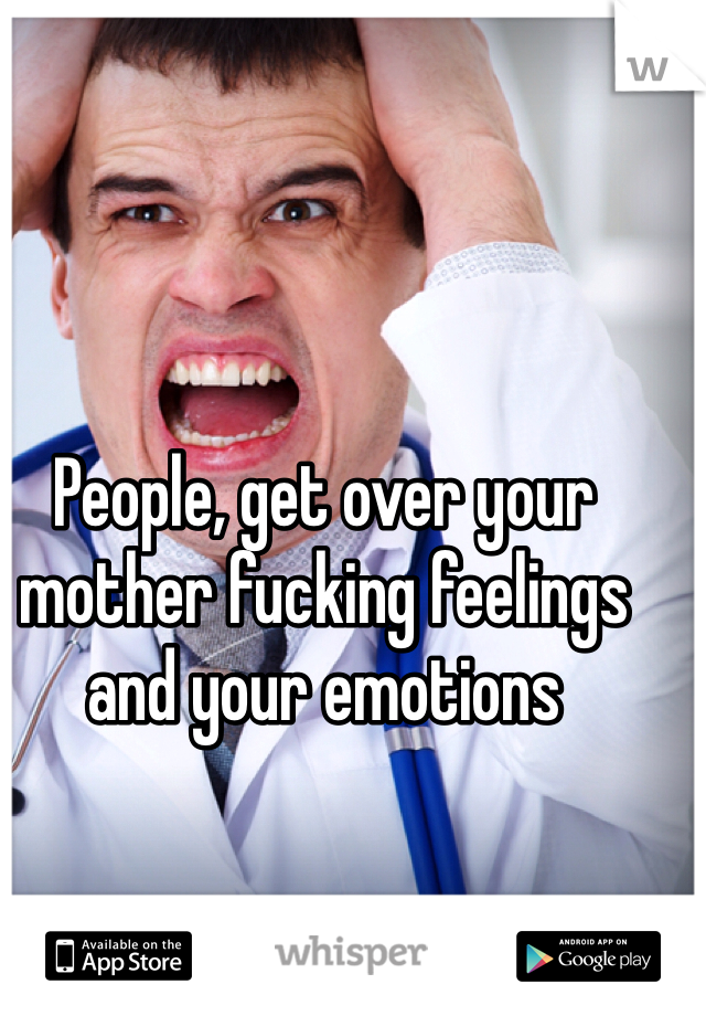 People, get over your mother fucking feelings and your emotions 