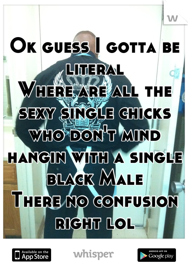 Ok guess I gotta be literal
Where are all the sexy single chicks who don't mind hangin with a single black Male
There no confusion right lol