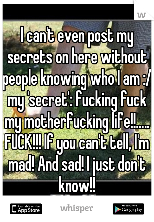 I can't even post my secrets on here without people knowing who I am :/ my 'secret': fucking fuck my motherfucking life!!..... FUCK!!! If you can't tell, I'm mad! And sad! I just don't know!!