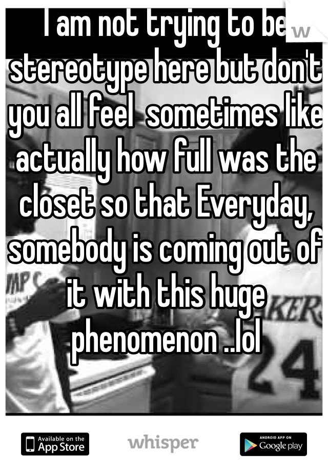 I am not trying to be stereotype here but don't you all feel  sometimes like actually how full was the closet so that Everyday, somebody is coming out of it with this huge phenomenon ..lol 