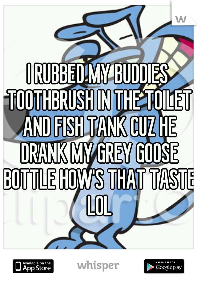 I RUBBED MY BUDDIES TOOTHBRUSH IN THE TOILET AND FISH TANK CUZ HE DRANK MY GREY GOOSE BOTTLE HOW'S THAT TASTE LOL