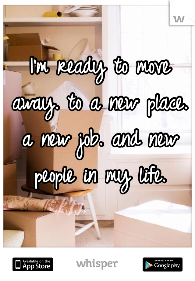 I'm ready to move away. to a new place. a new job. and new people in my life. 