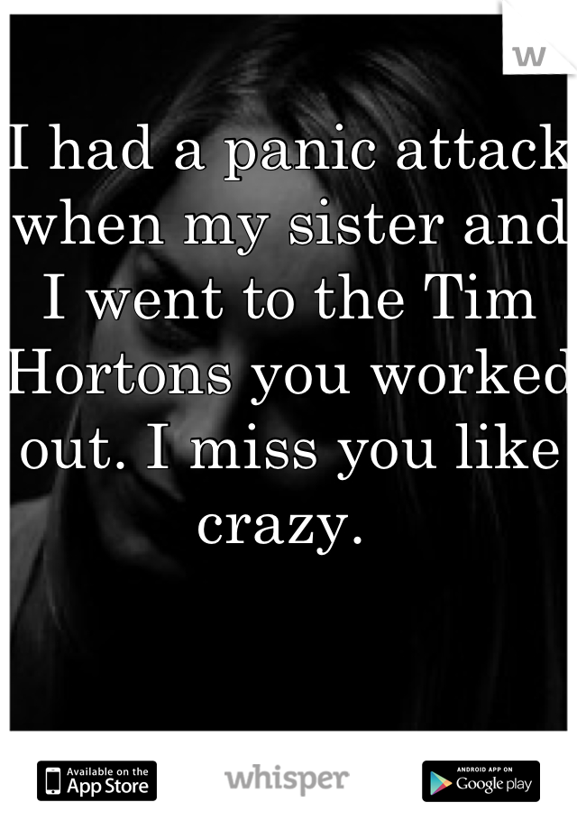 I had a panic attack when my sister and I went to the Tim Hortons you worked out. I miss you like crazy. 