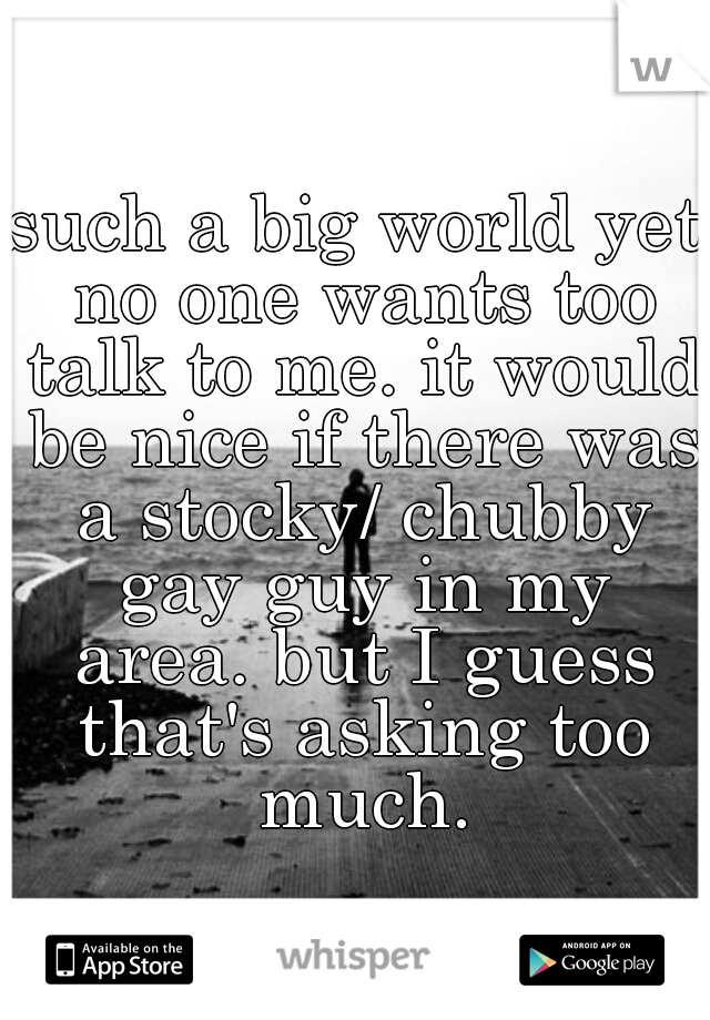 such a big world yet no one wants too talk to me. it would be nice if there was a stocky/ chubby gay guy in my area. but I guess that's asking too much.