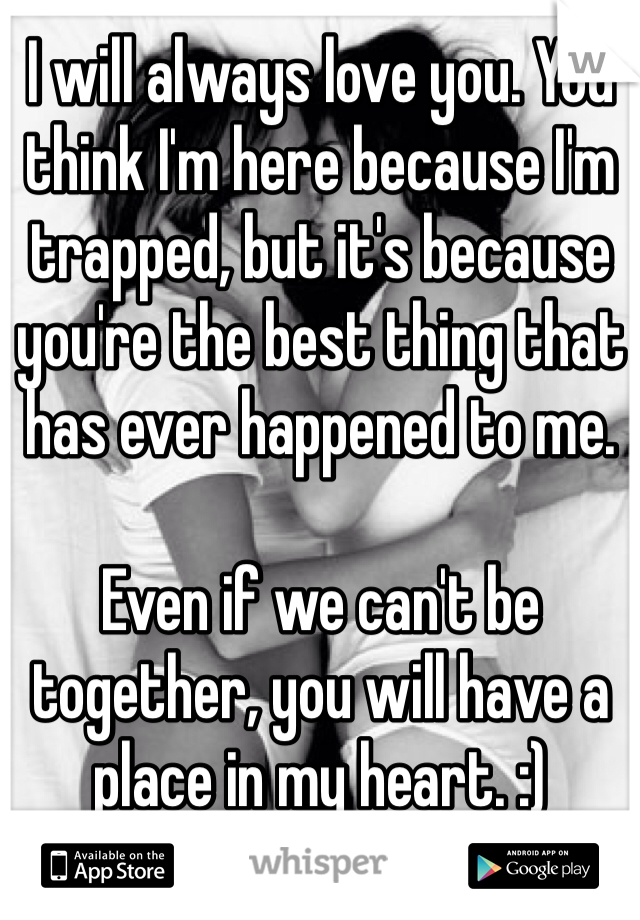 I will always love you. You think I'm here because I'm trapped, but it's because you're the best thing that has ever happened to me. 

Even if we can't be together, you will have a place in my heart. :)