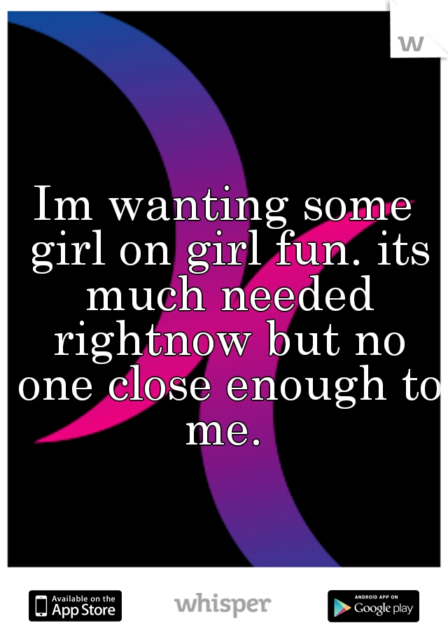 Im wanting some girl on girl fun. its much needed rightnow but no one close enough to me. 