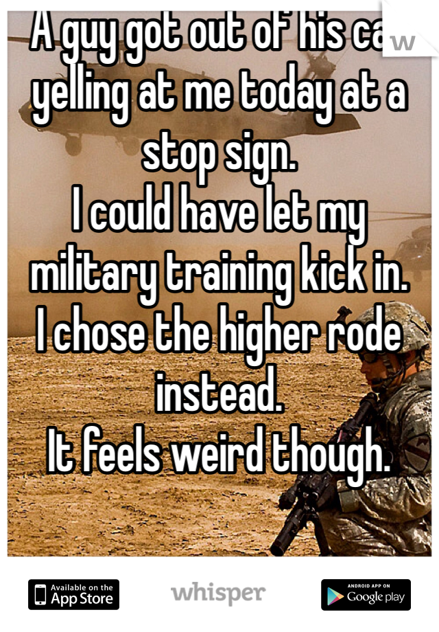 A guy got out of his car yelling at me today at a stop sign. 
I could have let my military training kick in.
I chose the higher rode instead.
It feels weird though.