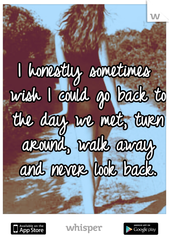 I honestly sometimes wish I could go back to the day we met, turn around, walk away and never look back.