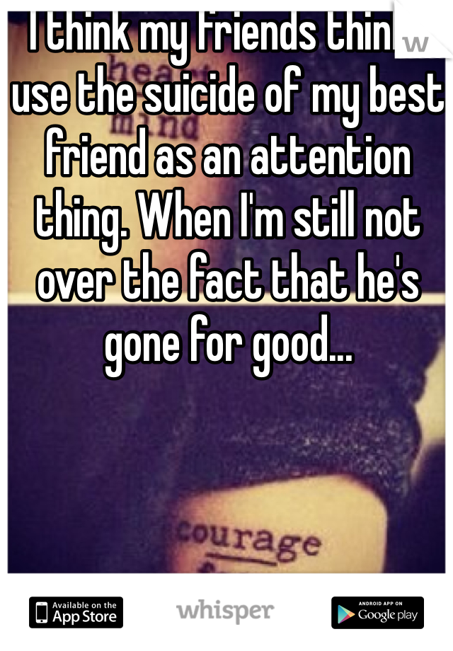 I think my friends think I use the suicide of my best friend as an attention thing. When I'm still not over the fact that he's gone for good... 