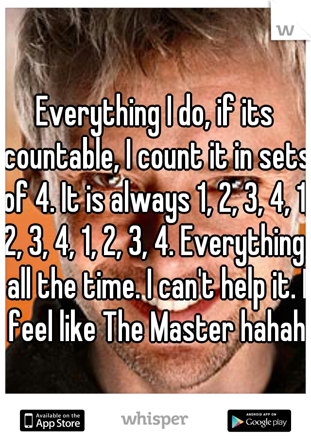 Everything I do, if its countable, I count it in sets of 4. It is always 1, 2, 3, 4, 1, 2, 3, 4, 1, 2, 3, 4. Everything, all the time. I can't help it. I feel like The Master hahaha