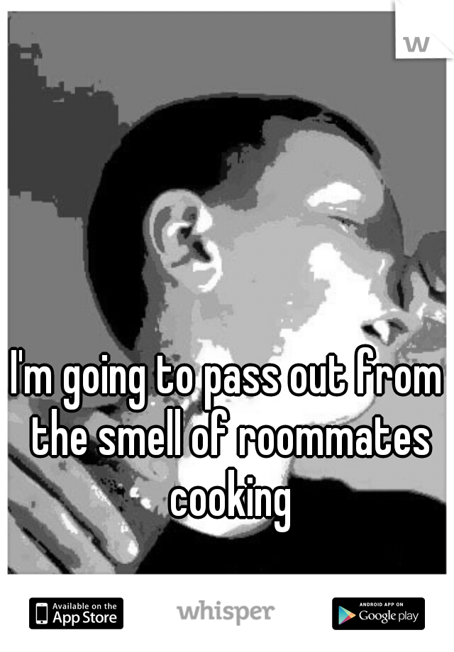 I'm going to pass out from the smell of roommates cooking