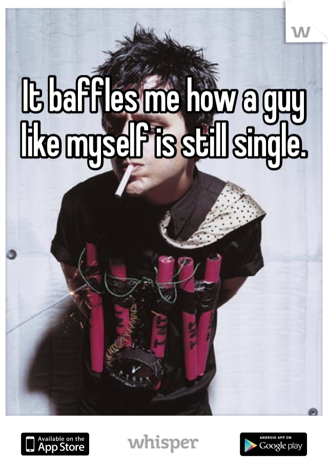 It baffles me how a guy like myself is still single.