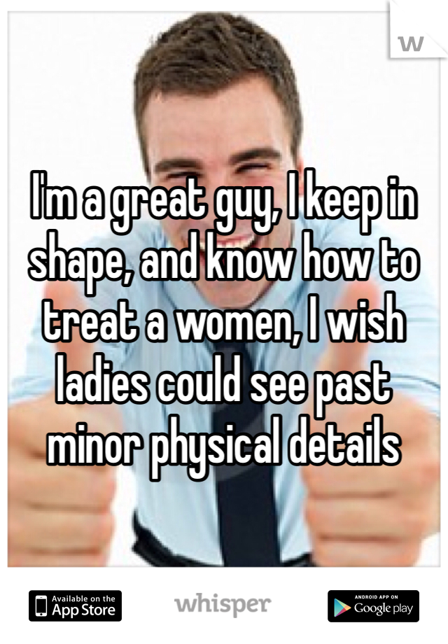 I'm a great guy, I keep in shape, and know how to treat a women, I wish ladies could see past minor physical details