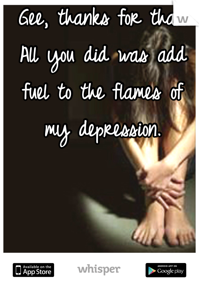 Gee, thanks for that.
All you did was add fuel to the flames of my depression.