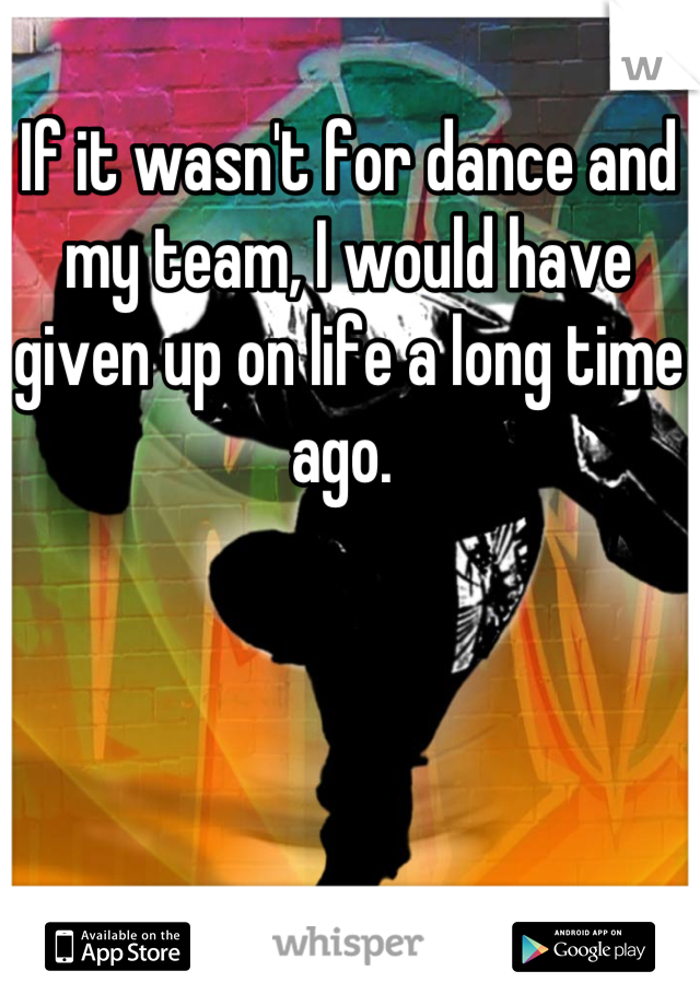 If it wasn't for dance and my team, I would have given up on life a long time ago. 
