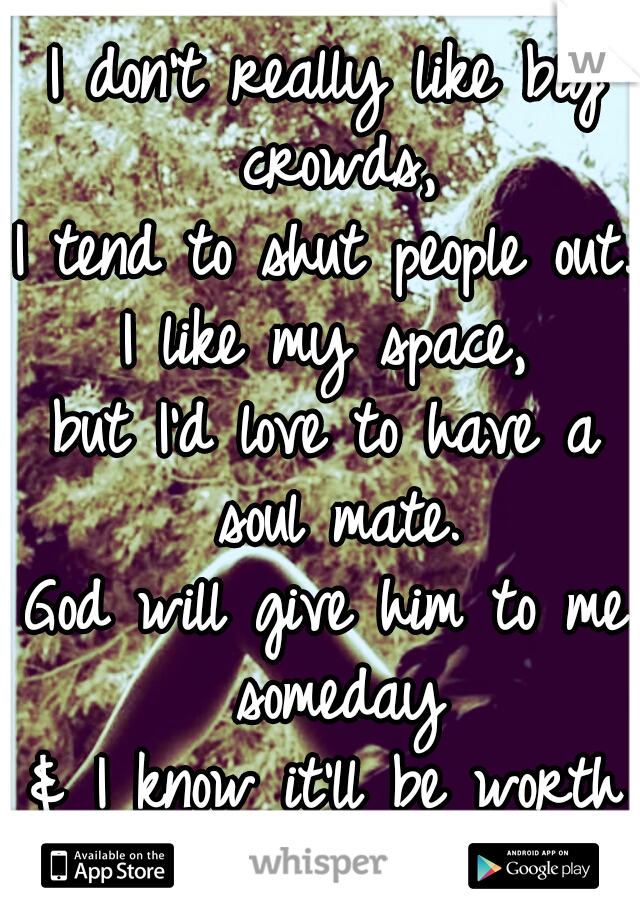 I don’t really like big crowds,
I tend to shut people out.
I like my space,
but I’d love to have a soul mate.
God will give him to me someday
& I know it’ll be worth the wait.