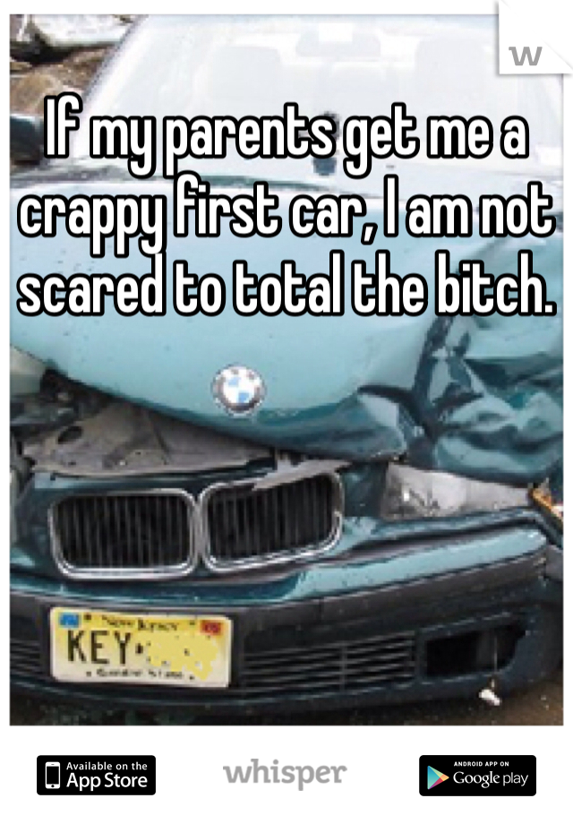 If my parents get me a crappy first car, I am not scared to total the bitch.