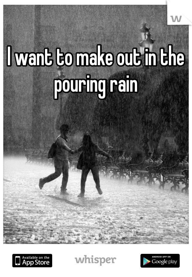 I want to make out in the pouring rain 