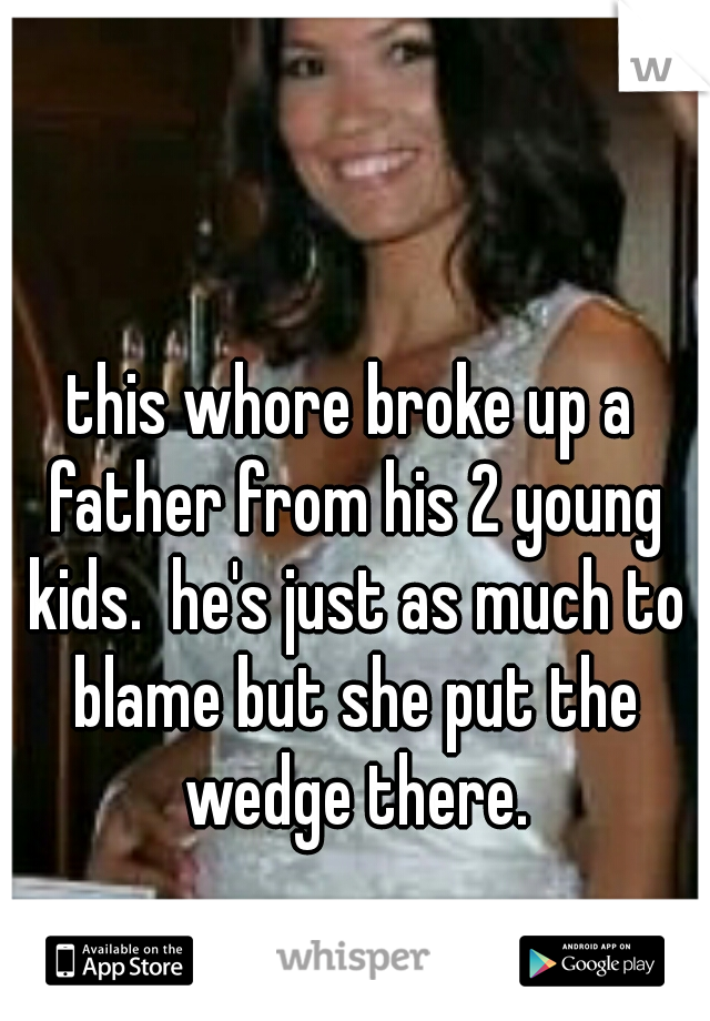 this whore broke up a father from his 2 young kids.  he's just as much to blame but she put the wedge there.