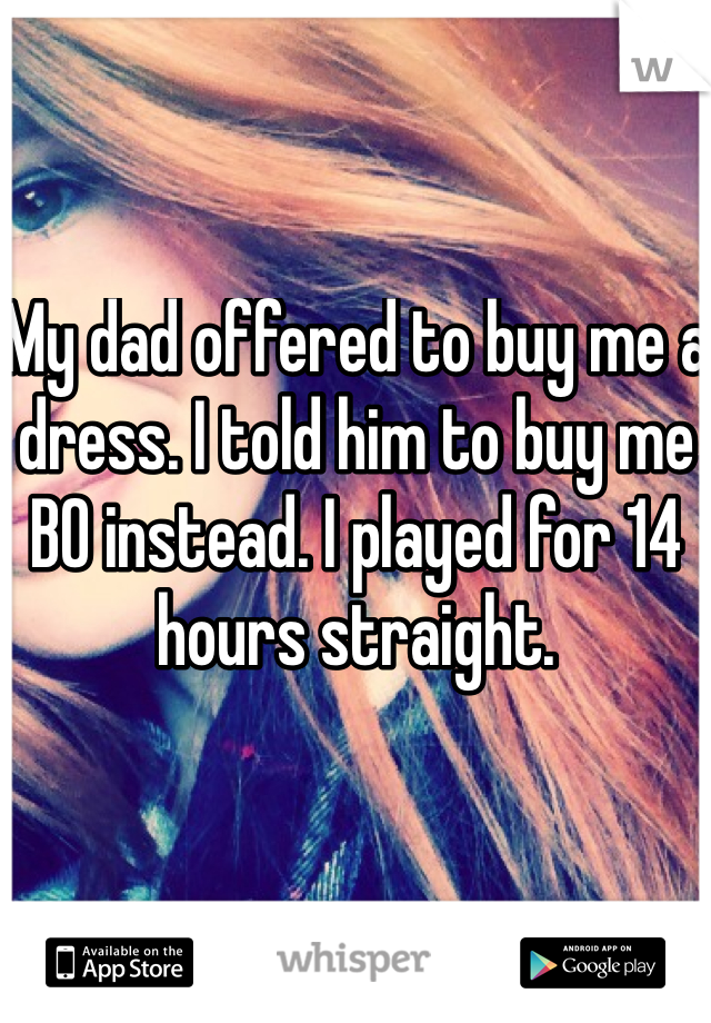 My dad offered to buy me a dress. I told him to buy me BO instead. I played for 14 hours straight.