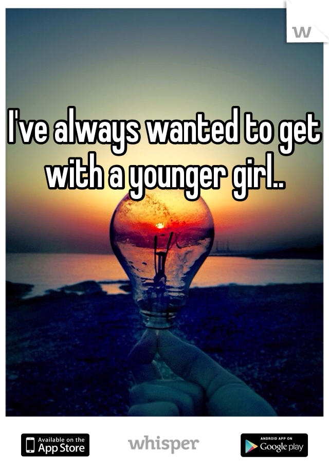 I've always wanted to get with a younger girl..