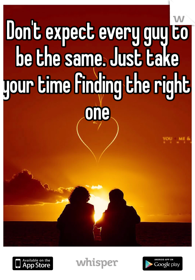 Don't expect every guy to be the same. Just take your time finding the right one