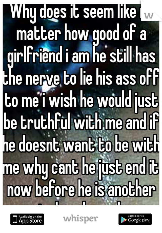 Why does it seem like no matter how good of a girlfriend i am he still has the nerve to lie his ass off to me i wish he would just be truthful with me and if he doesnt want to be with me why cant he just end it now before he is another guy to break me down. Just want to cry 