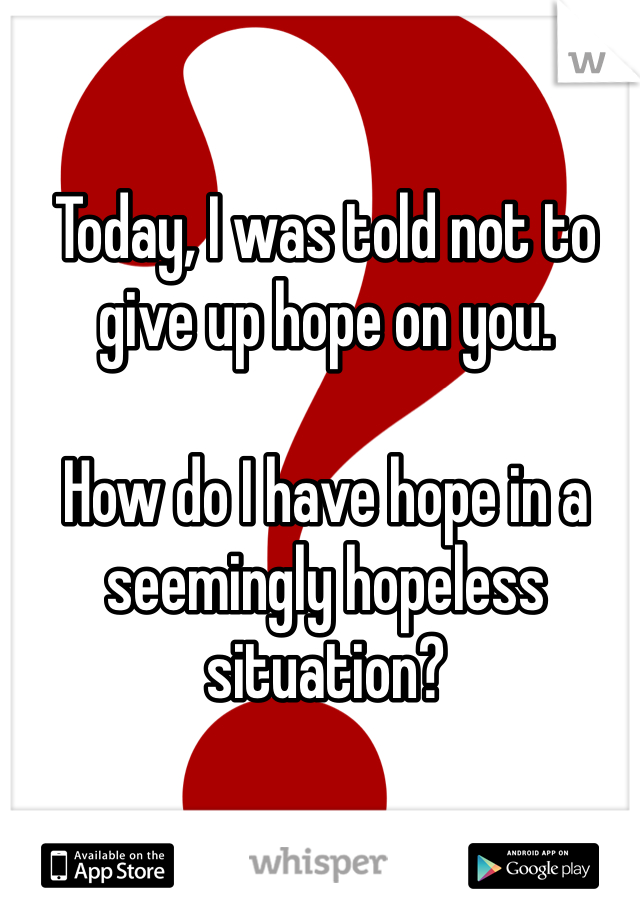 Today, I was told not to give up hope on you. 

How do I have hope in a seemingly hopeless situation?