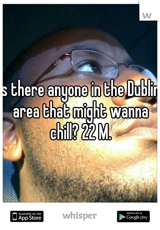 Is there anyone in the Dublin area that might wanna chill? 22 M.