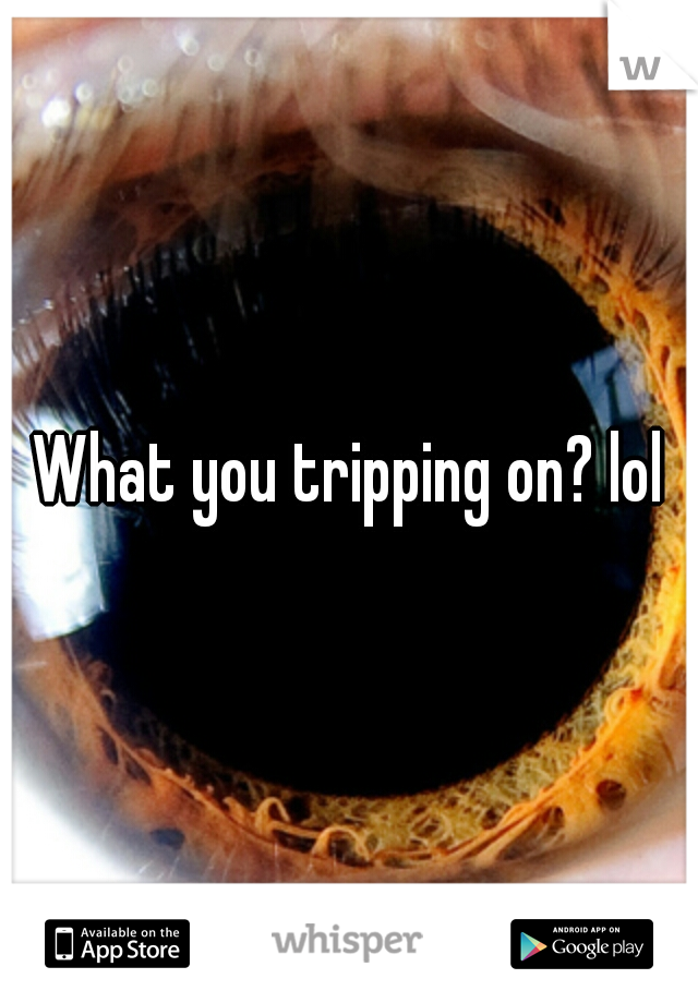 What you tripping on? lol