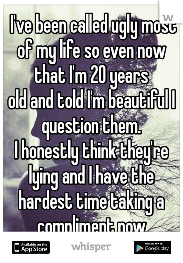  I've been called ugly most of my life so even now 
that I'm 20 years 
old and told I'm beautiful I question them. 
I honestly think they're lying and I have the hardest time taking a compliment now 