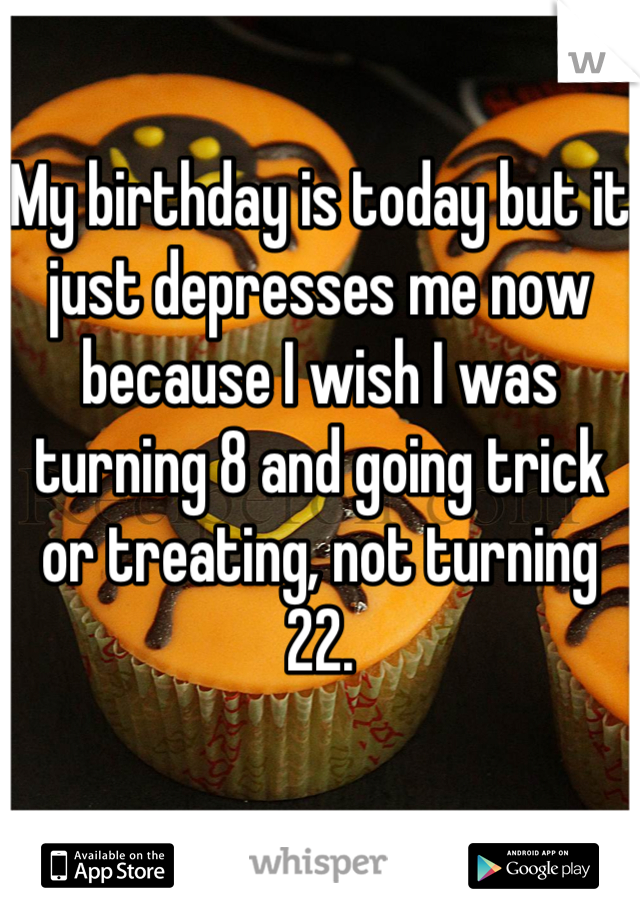 My birthday is today but it just depresses me now because I wish I was turning 8 and going trick or treating, not turning 22.