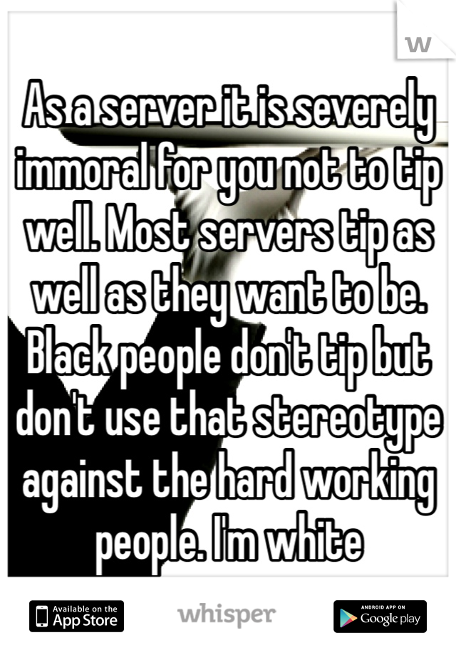 As a server it is severely immoral for you not to tip well. Most servers tip as well as they want to be. Black people don't tip but don't use that stereotype against the hard working people. I'm white