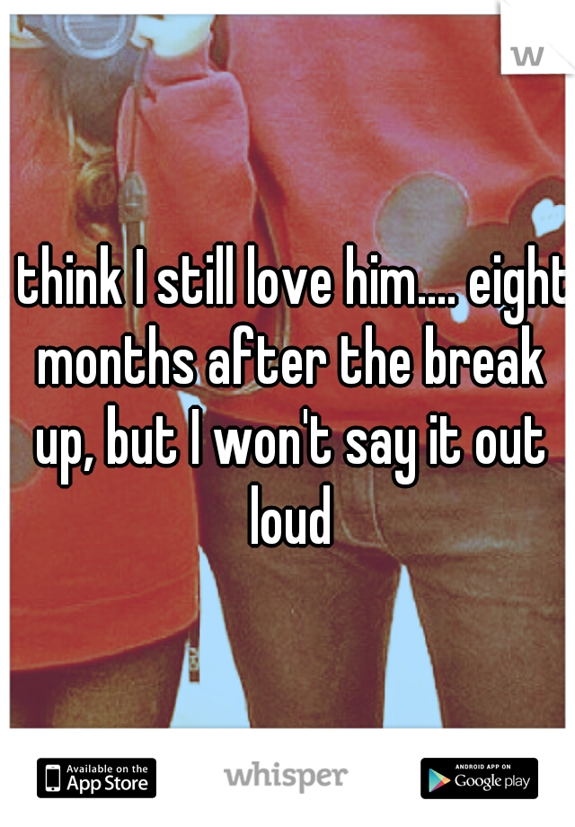 I think I still love him.... eight months after the break up, but I won't say it out loud