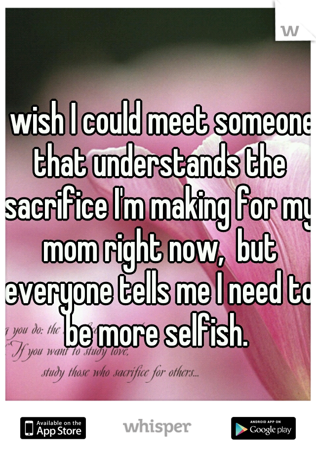 I wish I could meet someone that understands the sacrifice I'm making for my mom right now,  but everyone tells me I need to be more selfish. 