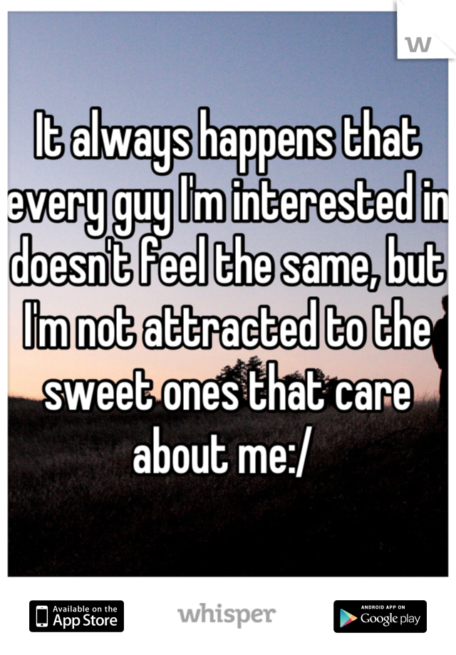 It always happens that every guy I'm interested in doesn't feel the same, but I'm not attracted to the sweet ones that care about me:/ 