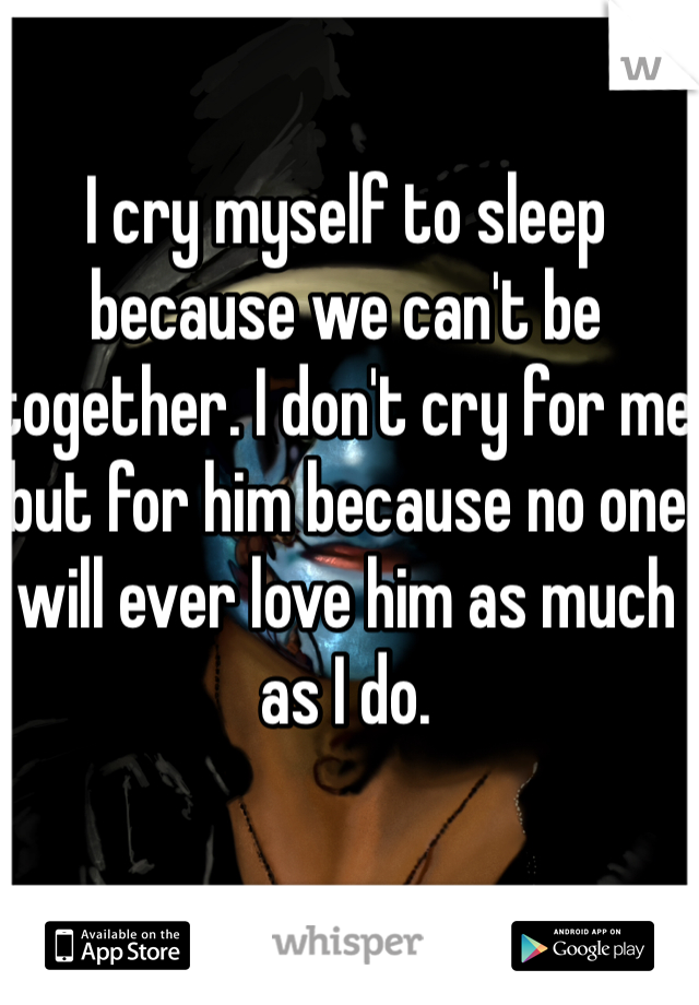 I cry myself to sleep because we can't be together. I don't cry for me but for him because no one will ever love him as much as I do. 