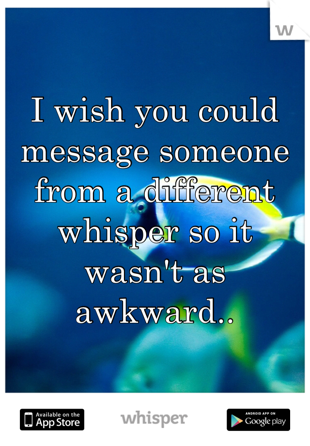 I wish you could message someone from a different whisper so it wasn't as awkward..