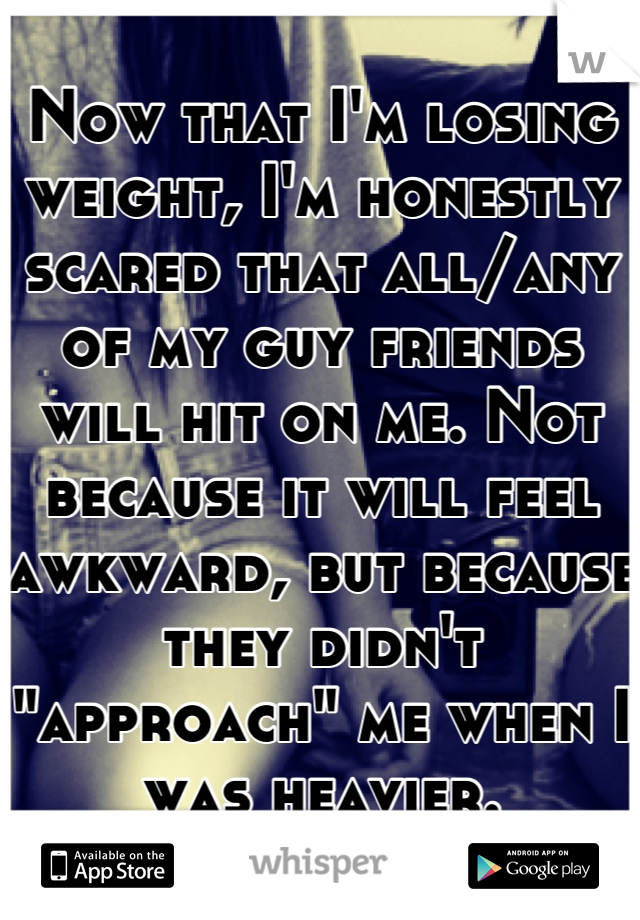 Now that I'm losing weight, I'm honestly scared that all/any of my guy friends will hit on me. Not because it will feel awkward, but because they didn't "approach" me when I was heavier.