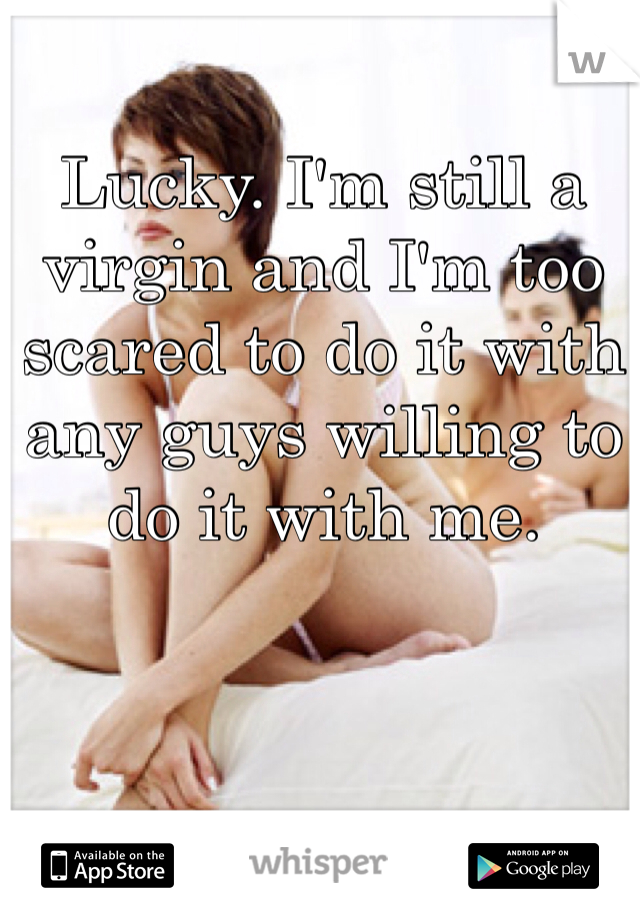 Lucky. I'm still a virgin and I'm too scared to do it with any guys willing to do it with me.