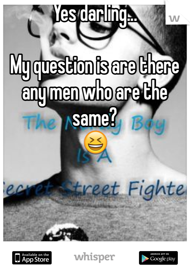 Yes darling...

My question is are there any men who are the same?
😆
