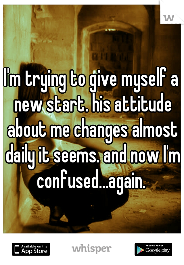 I'm trying to give myself a new start. his attitude about me changes almost daily it seems. and now I'm confused...again. 