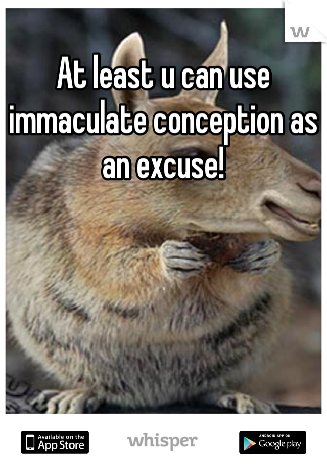 At least u can use immaculate conception as an excuse!