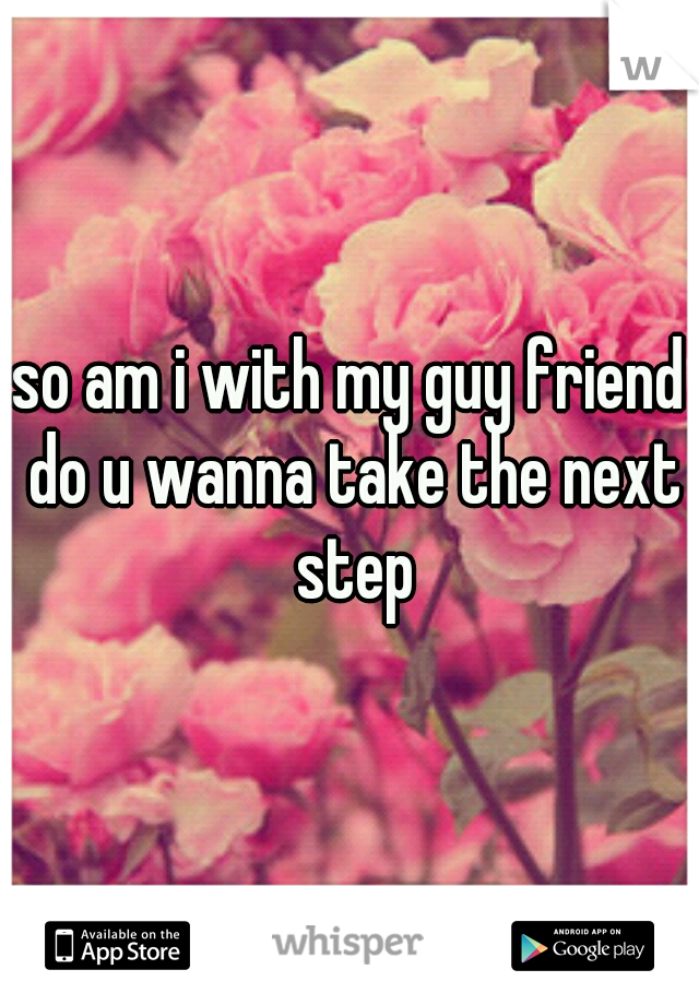 so am i with my guy friend do u wanna take the next step