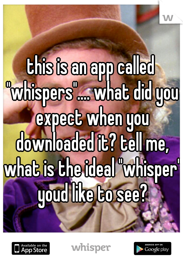 this is an app called "whispers".... what did you expect when you downloaded it? tell me, what is the ideal "whisper" youd like to see?