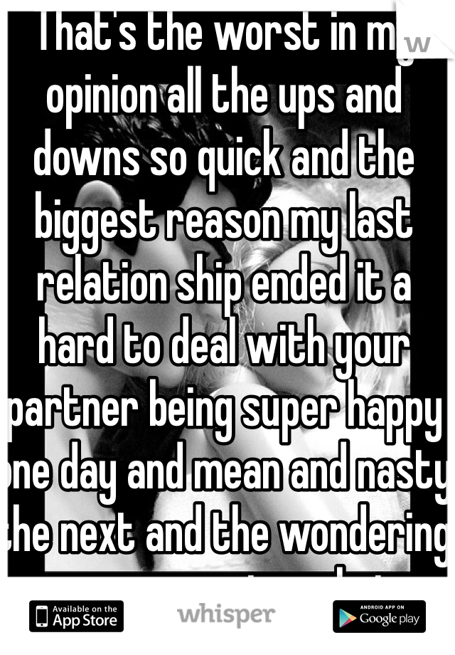 That's the worst in my opinion all the ups and downs so quick and the biggest reason my last relation ship ended it a hard to deal with your partner being super happy one day and mean and nasty the next and the wondering every morning what person you were getting for the day