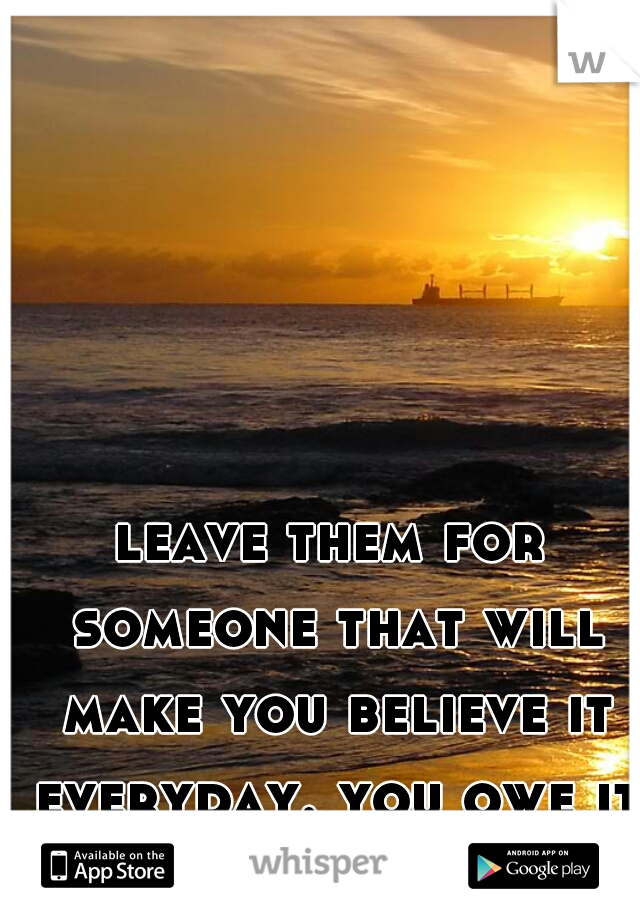 leave them for someone that will make you believe it everyday. you owe it to yourself.